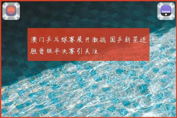 澳门乒乓球赛展开激战 国乒新星连胜晋级半决赛引关注