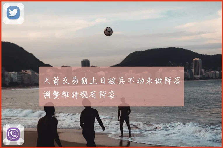 火箭交易截止日按兵不动未做阵容调整维持现有阵容