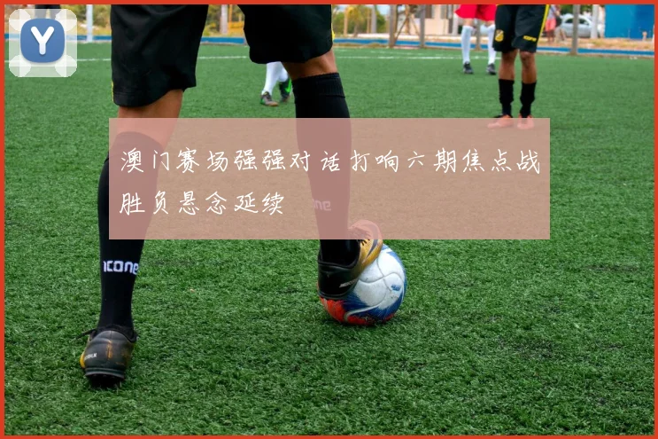 澳门赛场强强对话打响六期焦点战胜负悬念延续