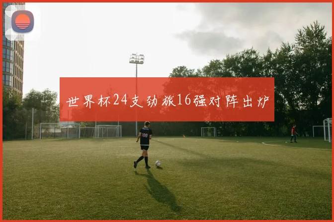 世界杯24支劲旅16强对阵出炉