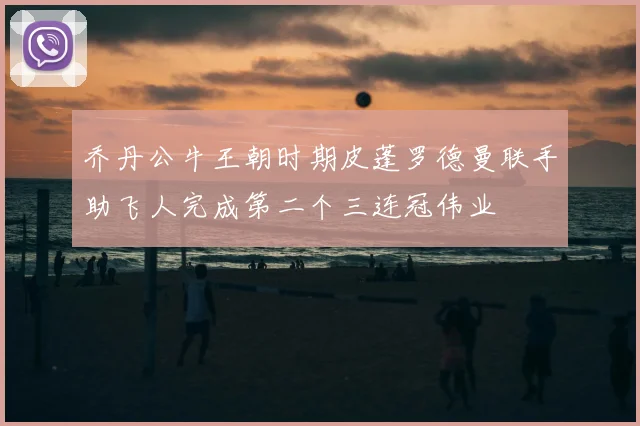 乔丹公牛王朝时期皮蓬罗德曼联手助飞人完成第二个三连冠伟业