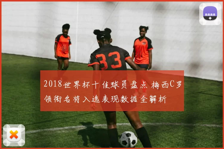 2018世界杯十佳球员盘点 梅西C罗领衔名将入选表现数据全解析