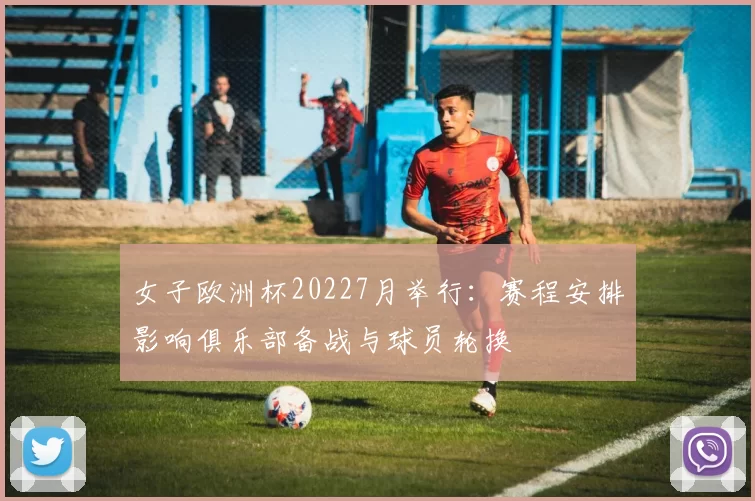 女子欧洲杯20227月举行:赛程安排影响俱乐部备战与球员轮换