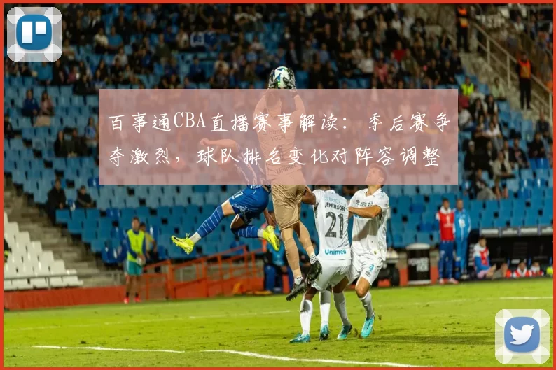 百事通CBA直播赛事解读：季后赛争夺激烈，球队排名变化对阵容调整的影响分析