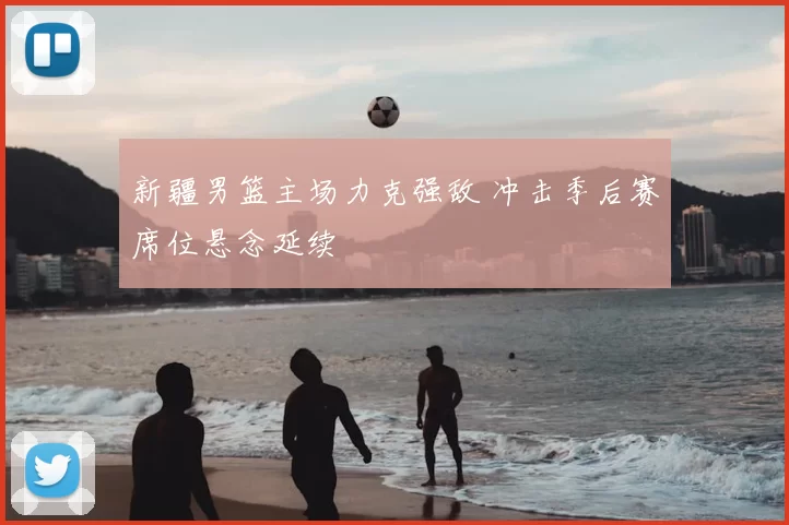 新疆男篮主场力克强敌 冲击季后赛席位悬念延续