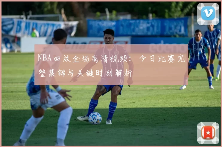 NBA回放全场高清视频:今日比赛完整集锦与关键时刻解析