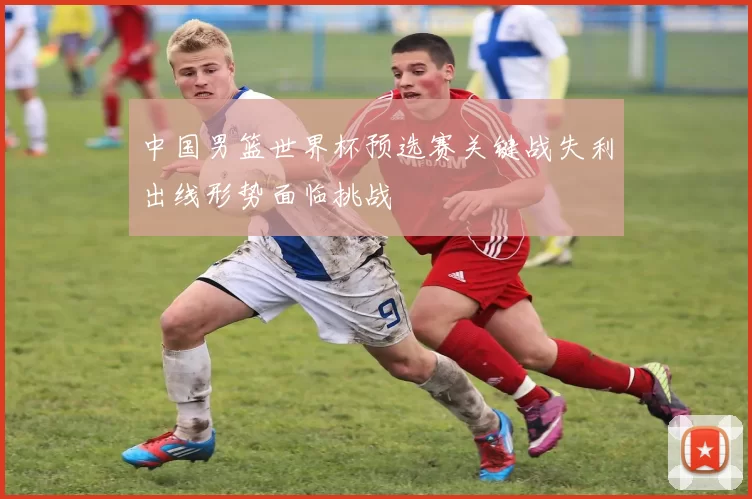 中国男篮世界杯预选赛关键战失利出线形势面临挑战