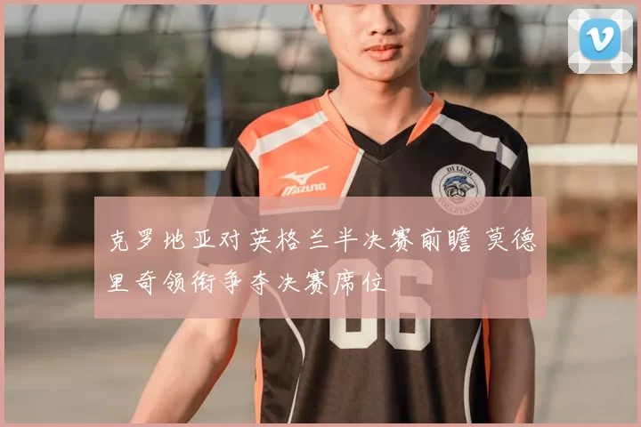 克罗地亚对英格兰半决赛前瞻 莫德里奇领衔争夺决赛席位