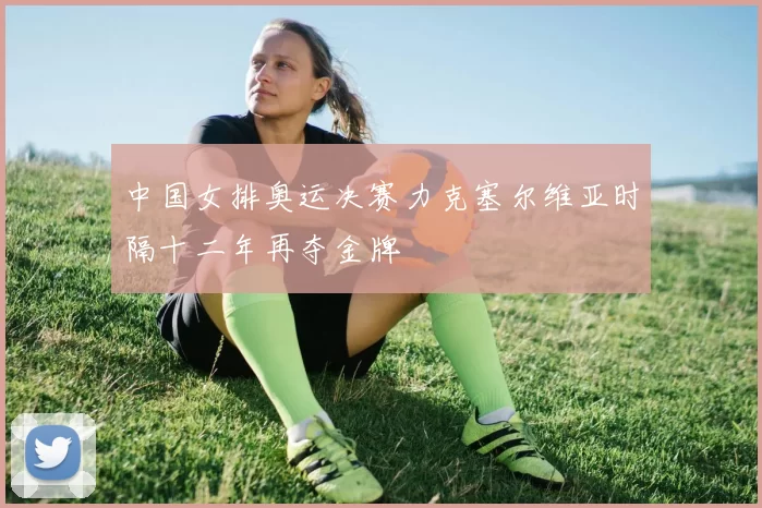 中国女排奥运决赛力克塞尔维亚时隔十二年再夺金牌