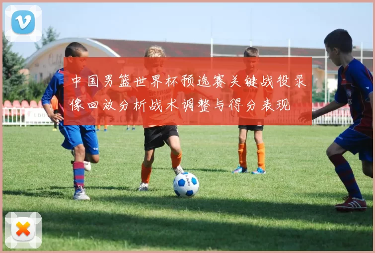 中国男篮世界杯预选赛关键战役录像回放分析战术调整与得分表现