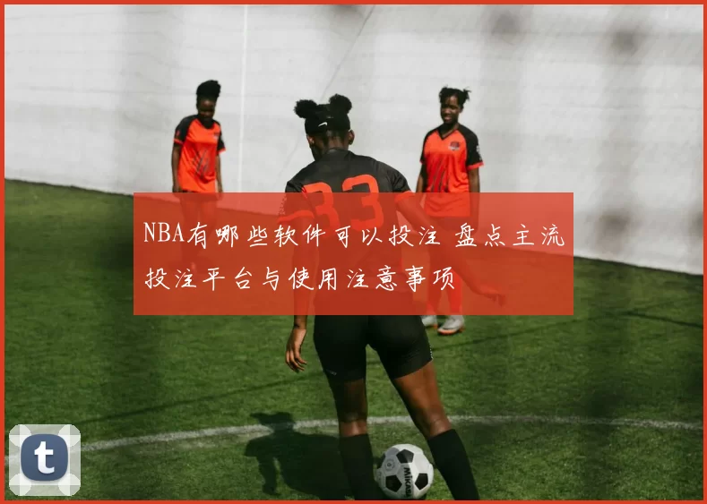 NBA有哪些软件可以投注 盘点主流投注平台与使用注意事项