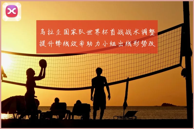 乌拉圭国家队世界杯首战战术调整提升锋线效率助力小组出线形势改善