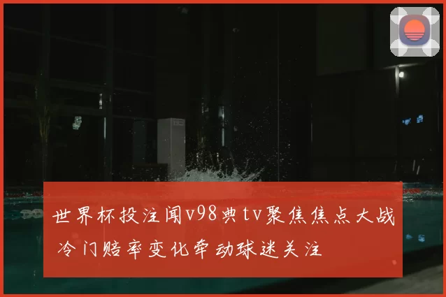 世界杯投注闻v98典tv聚焦焦点大战 冷门赔率变化牵动球迷关注