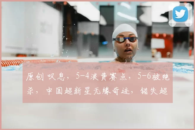 原创 叹息,5-4浪费赛点,5-6被绝杀,中国超新星无缘奇迹,错失超130万