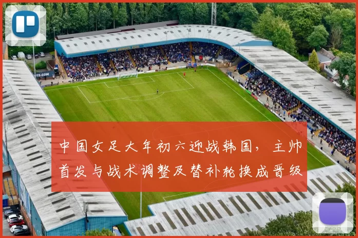 中国女足大年初六迎战韩国,主帅首发与战术调整及替补轮换成晋级关键