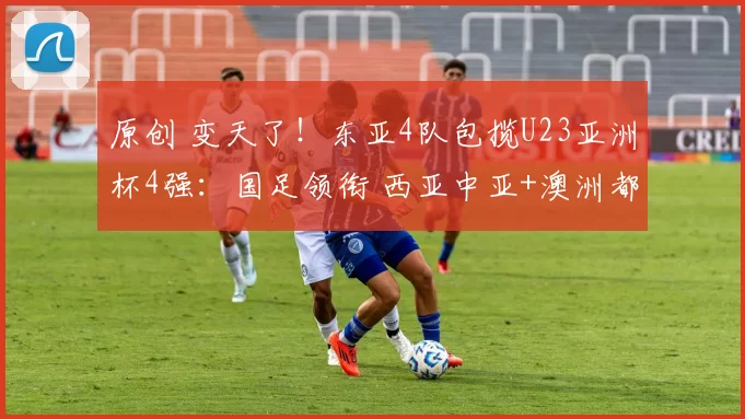 原创 变天了！东亚4队包揽U23亚洲杯4强：国足领衔 西亚中亚+澳洲都趴窝