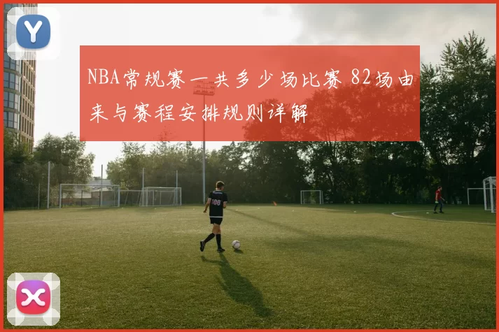 NBA常规赛一共多少场比赛 82场由来与赛程安排规则详解