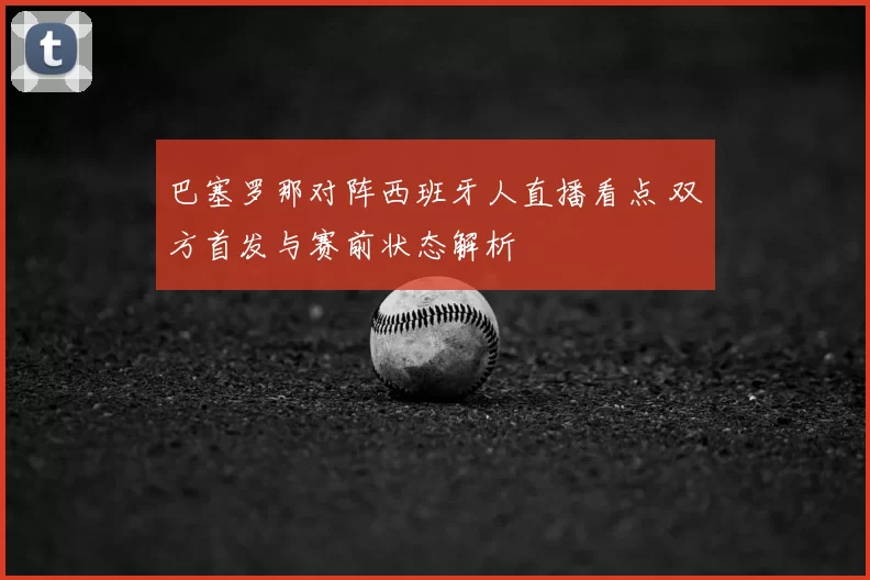 巴塞罗那对阵西班牙人直播看点 双方首发与赛前状态解析