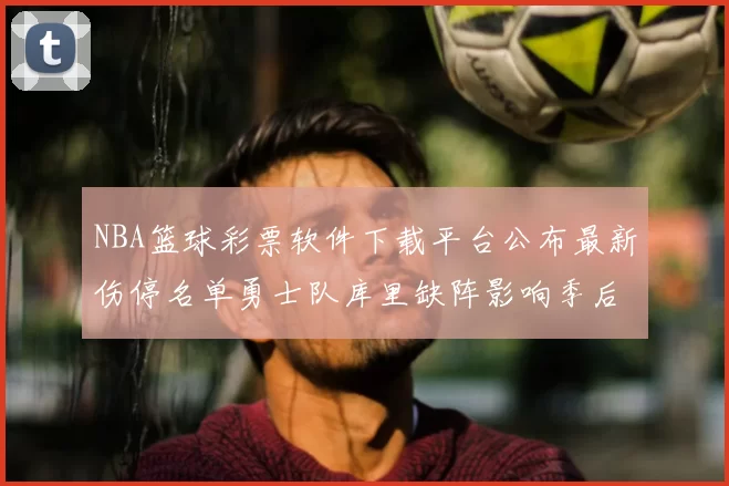 NBA篮球彩票软件下载平台公布最新伤停名单勇士队库里缺阵影响季后赛走势