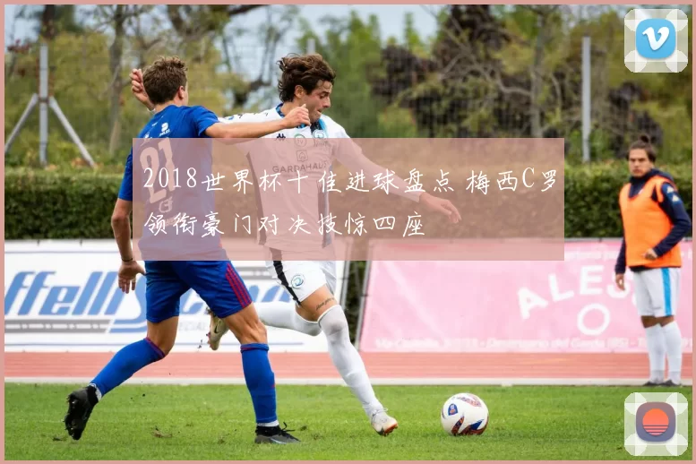 2018世界杯十佳进球盘点 梅西C罗领衔豪门对决技惊四座