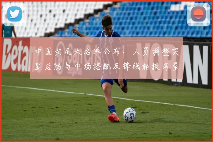 中国女足大名单公布,人员调整突显后防与中场搭配及锋线轮换考量
