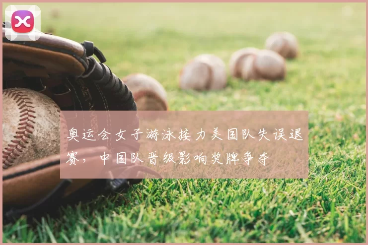 奥运会女子游泳接力美国队失误退赛,中国队晋级影响奖牌争夺