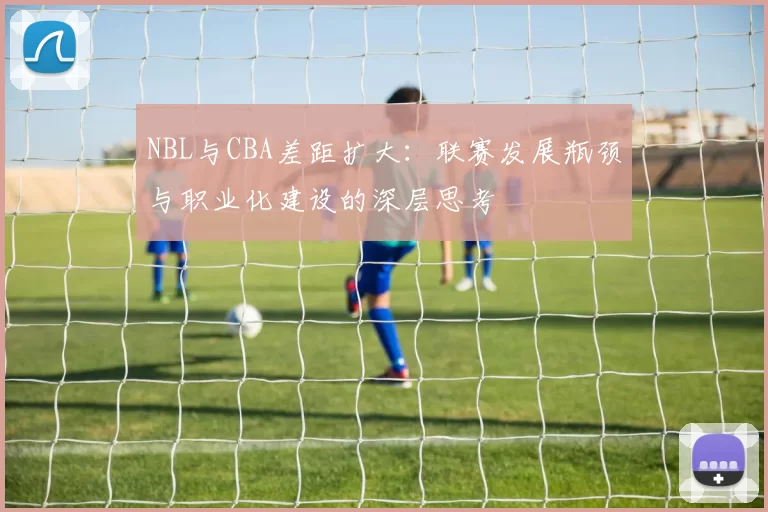 NBL与CBA差距扩大：联赛发展瓶颈与职业化建设的深层思考