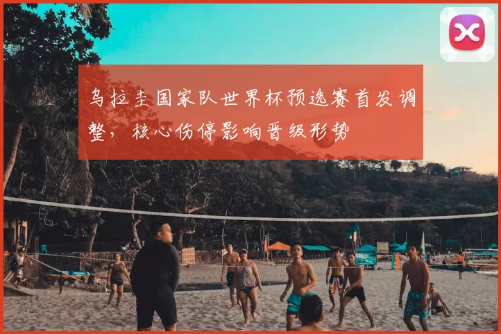 乌拉圭国家队世界杯预选赛首发调整,核心伤停影响晋级形势