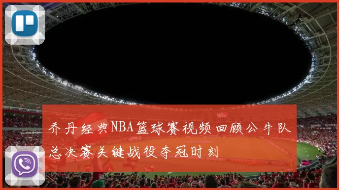 乔丹经典NBA篮球赛视频回顾公牛队总决赛关键战役夺冠时刻