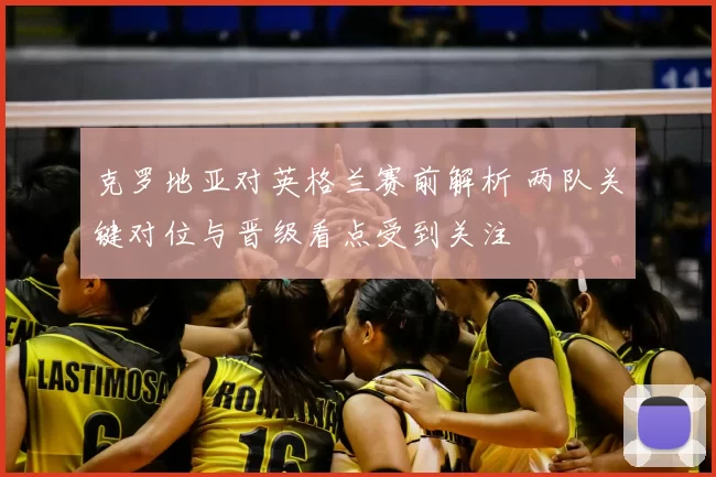 克罗地亚对英格兰赛前解析 两队关键对位与晋级看点受到关注