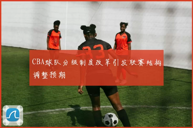 CBA球队分级制度改革引发联赛结构调整预期