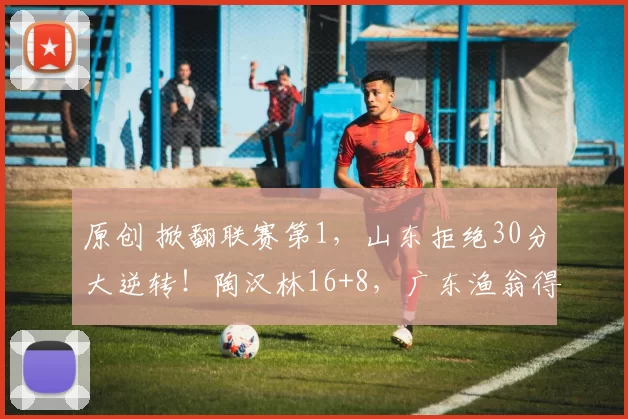 原创 掀翻联赛第1，山东拒绝30分大逆转！陶汉林16+8，广东渔翁得利