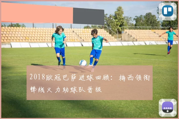 2018欧冠巴萨进球回顾:梅西领衔锋线火力助球队晋级