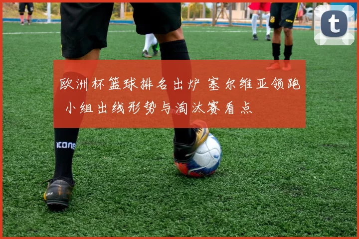 欧洲杯篮球排名出炉 塞尔维亚领跑 小组出线形势与淘汰赛看点