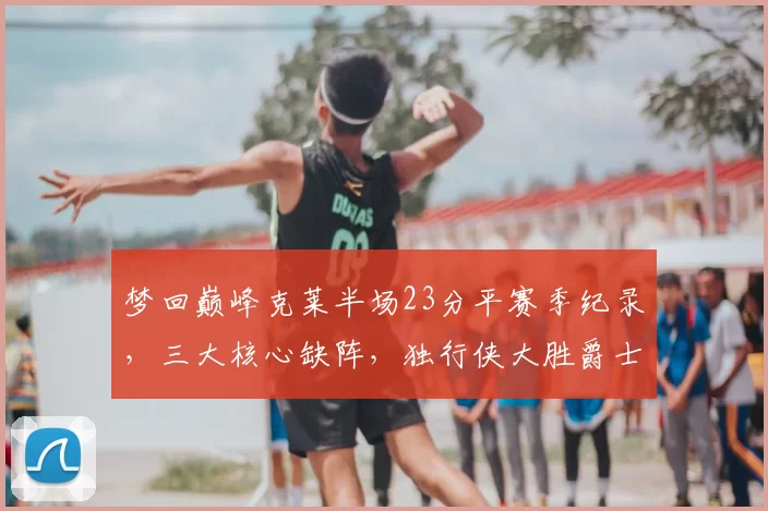 梦回巅峰克莱半场23分平赛季纪录,三大核心缺阵,独行侠大胜爵士