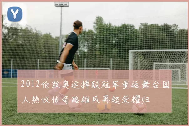 2012伦敦奥运摔跤冠军重返舞台国人热议传奇路雄风再起荣耀归