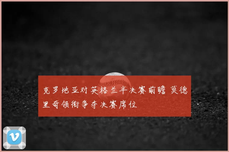 克罗地亚对英格兰半决赛前瞻 莫德里奇领衔争夺决赛席位