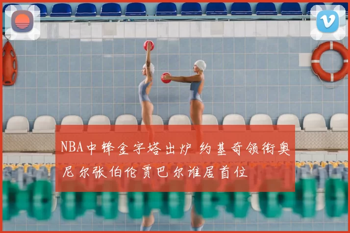 NBA中锋金字塔出炉 约基奇领衔奥尼尔张伯伦贾巴尔谁居首位