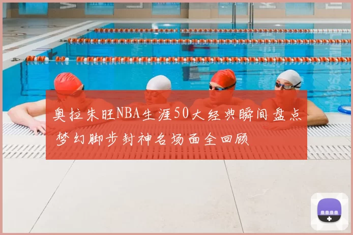 奥拉朱旺NBA生涯50大经典瞬间盘点 梦幻脚步封神名场面全回顾