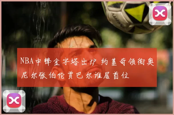 NBA中锋金字塔出炉 约基奇领衔奥尼尔张伯伦贾巴尔谁居首位