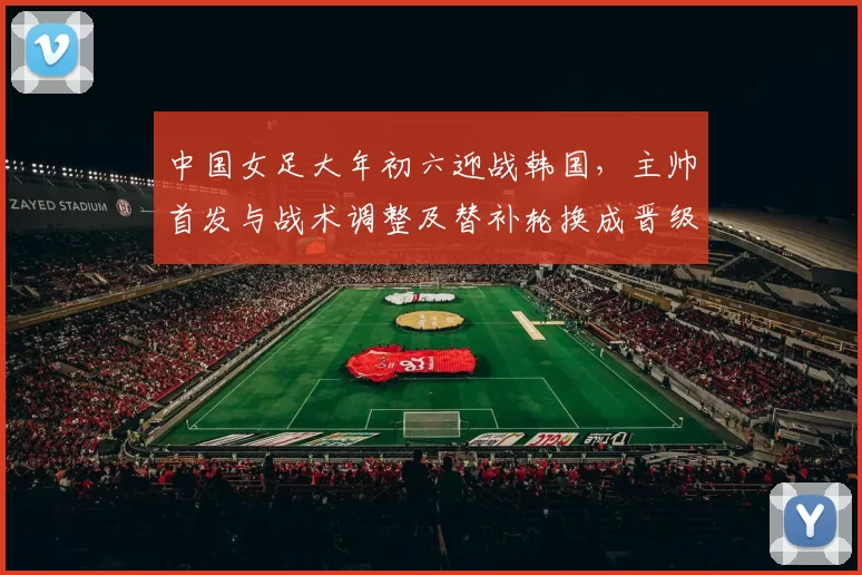 中国女足大年初六迎战韩国,主帅首发与战术调整及替补轮换成晋级关键