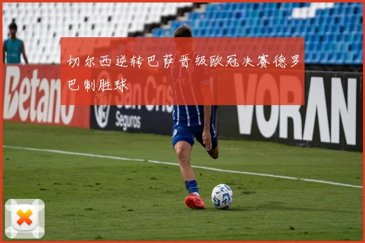 切尔西逆转巴萨晋级欧冠决赛德罗巴制胜球