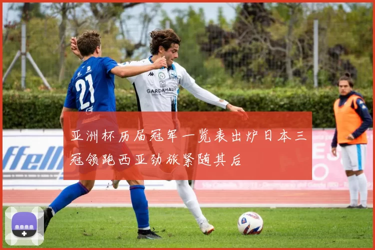 亚洲杯历届冠军一览表出炉日本三冠领跑西亚劲旅紧随其后